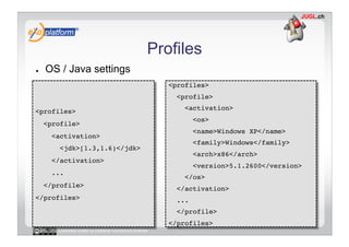 Profiles
●    OS / Java settings
                                                    <profiles>!
                                                      <profile>!

<profiles>!                                             <activation>!
                                                             <os>!
     <profile>!
                                                             <name>Windows XP</name>!
       <activation>!
                                                             <family>Windows</family>!
         <jdk>[1.3,1.6)</jdk>!
                                                             <arch>x86</arch>!
       </activation>!
                                                             <version>5.1.2600</version>!
       ...!
                                                        </os>!
     </profile>!
                                                      </activation>!
</profiles>!                                          ...!
                                                      </profile>!
                                                    </profiles>!
        Licensed under a Creative Commons license
 