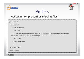 Profiles
●    Activation on present or missing files
<profiles>!
     <profile>!
       <activation>!
         <file>!
           <missing>${project.build.directory}/generated-sources/
     axistools/wsdl2java/</missing>!
         </file>!
       </activation>!
       ...!
     </profile>!
</profiles>!

        Licensed under a Creative Commons license
 