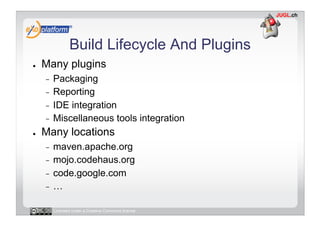 Build Lifecycle And Plugins
●    Many plugins
     -  Packaging
     -  Reporting
     -  IDE integration
     -  Miscellaneous tools integration
●    Many locations
     -  maven.apache.org
     -  mojo.codehaus.org
     -  code.google.com
     -  …


          Licensed under a Creative Commons license
 