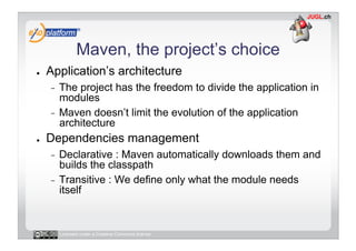 Maven, the project’s choice
●    Application’s architecture
     -  The project has the freedom to divide the application in
        modules
     -  Maven doesn’t limit the evolution of the application
        architecture
●    Dependencies management
     -  Declarative : Maven automatically downloads them and
        builds the classpath
     -  Transitive : We define only what the module needs
        itself


          Licensed under a Creative Commons license
 