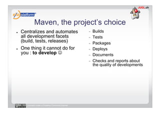Maven, the project’s choice
●    Centralizes and automates                     -    Builds
     all development facets                        -    Tests
     (build, tests, releases)                      -    Packages
●    One thing it cannot do for                    -    Deploys
     you : to develop                             -    Documents
                                                   -    Checks and reports about
                                                        the quality of developments




       Licensed under a Creative Commons license
 