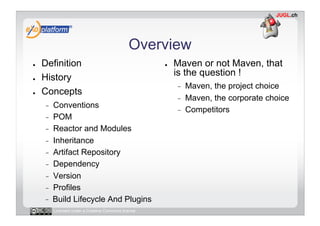 Overview
●    Definition                                       ●    Maven or not Maven, that
●    History                                               is the question !
                                                           -    Maven, the project choice
●    Concepts
                                                           -    Maven, the corporate choice
     -    Conventions
                                                           -    Competitors
     -    POM
     -    Reactor and Modules
     -    Inheritance
     -    Artifact Repository
     -    Dependency
     -    Version
     -    Profiles
          Build Lifecycle And Plugins
          Licensed under a Creative Commons license
 
