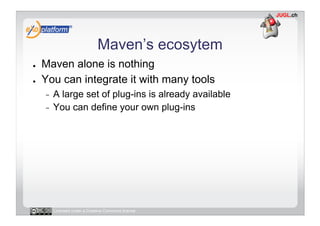 Maven’s ecosytem
●    Maven alone is nothing
●    You can integrate it with many tools
     -  A large set of plug-ins is already available
     -  You can define your own plug-ins




          Licensed under a Creative Commons license
 