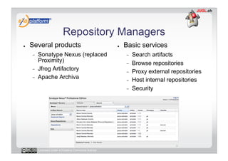 Repository Managers
●    Several products                                 ●    Basic services
     -    Sonatype Nexus (replaced                         -    Search artifacts
          Proximity)                                       -    Browse repositories
     -    Jfrog Artifactory                                -    Proxy external repositories
     -    Apache Archiva                                   -    Host internal repositories
                                                           -    Security




          Licensed under a Creative Commons license
 