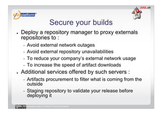 Secure your builds
●    Deploy a repository manager to proxy externals
     repositories to :
     -  Avoid external network outages
     -  Avoid external repository unavailabilities
     -  To reduce your company’s external network usage
     -  To increase the speed of artifact downloads
●    Additional services offered by such servers :
     -  Artifacts procurement to filter what is coming from the
        outside
     -  Staging repository to validate your release before
        deploying it

          Licensed under a Creative Commons license
 