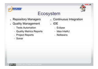 Ecosystem
●    Repository Managers                              ●    Continuous Integration
●    Quality Management                               ●    IDE
     -    Tests Automation                                 -    Eclipse
     -    Quality Metrics Reports                          -    Idea IntelliJ
     -    Project Reports                                  -    Netbeans
     -    Sonar




          Licensed under a Creative Commons license
 