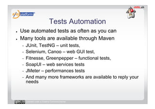Tests Automation
●    Use automated tests as often as you can
●    Many tools are available through Maven
     -  JUnit, TestNG – unit tests,
     -  Selenium, Canoo – web GUI test,
     -  Fitnesse, Greenpepper – functional tests,
     -  SoapUI – web services tests
     -  JMeter – performances tests
     -  And many more frameworks are available to reply your
        needs



          Licensed under a Creative Commons license
 
