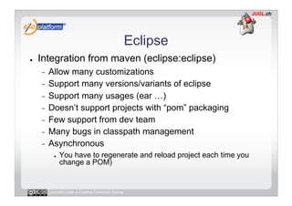 Eclipse
●    Integration from maven (eclipse:eclipse)
     -  Allow many customizations
     -  Support many versions/variants of eclipse
     -  Support many usages (ear …)
     -  Doesn’t support projects with “pom” packaging
     -  Few support from dev team
     -  Many bugs in classpath management
     -  Asynchronous
            ●    You have to regenerate and reload project each time you
                 change a POM)


          Licensed under a Creative Commons license
 