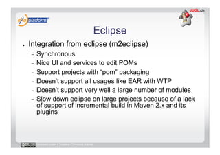 Eclipse
●    Integration from eclipse (m2eclipse)
     -  Synchronous
     -  Nice UI and services to edit POMs
     -  Support projects with “pom” packaging
     -  Doesn’t support all usages like EAR with WTP
     -  Doesn’t support very well a large number of modules
     -  Slow down eclipse on large projects because of a lack
        of support of incremental build in Maven 2.x and its
        plugins



          Licensed under a Creative Commons license
 