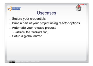 Usecases
●    Secure your credentials
●    Build a part of your project using reactor options
●    Automate your release process
     -    (at least the technical part)
●    Setup a global mirror




          Licensed under a Creative Commons license
 