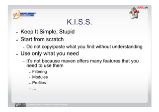 K.I.S.S.
●    Keep It Simple, Stupid
●    Start from scratch
     -    Do not copy/paste what you find without understanding
●    Use only what you need
     -    It’s not because maven offers many features that you
          need to use them
            ●    Filtering
            ●    Modules
            ●    Profiles
            ●    …


          Licensed under a Creative Commons license
 