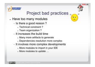 Project bad practices
●    Have too many modules
     -    Is there a good reason ?
            ●    Technical constraint ?
            ●    Team organization ?
     -    It increases the build time
            ●    Many more artifacts to generate
            ●    Dependencies resolution more complex
     -    It involves more complex developments
            ●    More modules to import in your IDE
            ●    More modules to update …



          Licensed under a Creative Commons license
 