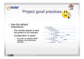Project good practices


●    Use the default
     inheritance :
     -    The reactor project is also
          the parent of its modules.
     -    Configuration is easier :
             ●    No need to redefine SCM
                  settings, site distribution
                  settings …




          Licensed under a Creative Commons license
 
