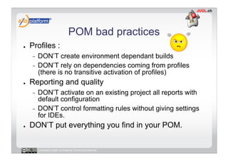 POM bad practices
●    Profiles :
     -  DON’T create environment dependant builds
     -  DON’T rely on dependencies coming from profiles
        (there is no transitive activation of profiles)
●    Reporting and quality
     -  DON’T activate on an existing project all reports with
        default configuration
     -  DON’T control formatting rules without giving settings
        for IDEs.
●    DON’T put everything you find in your POM.


          Licensed under a Creative Commons license
 
