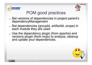 POM good practices
●    Set versions of dependencies in project parent’s
     dependencyManagement
●    Set dependencies (groupId, artifactId, scope) in
     each module they are used
●    Use the dependency plugin (from apache) and
     versions plugin (from mojo) to analyze, cleanup
     and update your dependencies.




       Licensed under a Creative Commons license
 