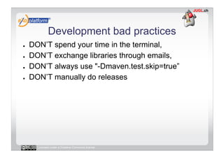 Development bad practices
●    DON’T spend your time in the terminal,
●    DON’T exchange libraries through emails,
●    DON’T always use "-Dmaven.test.skip=true”
●    DON’T manually do releases




       Licensed under a Creative Commons license
 