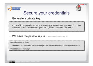 Secure your credentials
●        Generate a private key
-     
         arnaud@leopard:~$ mvn --encrypt-master-password toto 
         {dZPuZ74YTJ0HnWHGm4zgfDlruYQNda1xib9vAVf2vvY=} 



●        We save the private key in ~/.m2/settings-security.xml

<settingssecurity>!
     <master>{dZPuZ74YTJ0HnWHGm4zgfDlruYQNda1xib9vAVf2vvY=}</master>!
</settingssecurity>!




            Licensed under a Creative Commons license
 