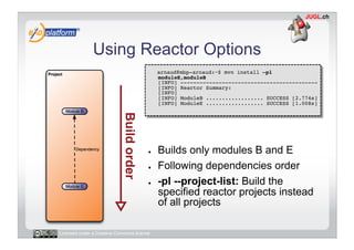 Using Reactor Options
                                        -    arnaud@mbp-arnaud:~$ mvn install –pl
                                             moduleE,moduleB 
                                             [INFO] ------------------------------------------- 
                                             [INFO] Reactor Summary: 
                                             [INFO] 
                                             [INFO] ModuleB .................. SUCCESS [2.774s] 
                                             [INFO] ModuleE .................. SUCCESS [1.008s] 




                                        ●    Builds only modules B and E
                                        ●    Following dependencies order
                                        ●    -pl --project-list: Build the
                                             specified reactor projects instead
                                             of all projects

Licensed under a Creative Commons license
 
