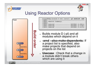 Using Reactor Options
                                        -    arnaud@mbp-arnaud:~$ mvn install –pl moduleD -amd 
                                             [INFO] ------------------------------------------ 
                                             [INFO] Reactor Summary: 
                                             [INFO] 
                                             [INFO] ModuleD ................. SUCCESS [4.881s] 
                                             [INFO] ModuleE ................. SUCCESS [0.478s] 
                                             [INFO] ModuleF ................. SUCCESS [0.427s] 




                                        ●    Builds module D (-pl) and all
                                             modules which depend on it
                                        ●    -amd --also-make-dependents: If
                                             a project list is specified, also
                                             make projects that depend on
                                             projects on the list
                                        ●    Usecase : Check that a change in
                                             a module didn’t break others
                                             which are using it
Licensed under a Creative Commons license
 