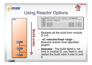 Using Reactor Options
                                        -    arnaud@mbp-arnaud:~$ mvn install –rf moduleD 
                                             [INFO] ------------------------------------------ 
                                             [INFO] Reactor Summary: 
                                             [INFO] 
                                             [INFO] ModuleD ................. SUCCESS [9.707s] 
                                             [INFO] ModuleE ................. SUCCESS [0.625s] 
                                             [INFO] ModuleF ................. SUCCESS [0.679s]
                                             [INFO] Project ................. SUCCESS [2.467s] 




                                        ●    Restarts all the build from module
                                             D (-rf)
                                        ●     -rf,--resume-from <arg> :
                                             Resume reactor from specified
                                             project
                                        ●    Usecase : The build failed a 1st
                                             time in module D, you fixed it, and
                                             restart the build were it was to end
                                             it.
Licensed under a Creative Commons license
 