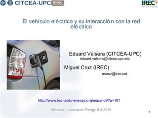 El vehículo eléctrico y su interacción con la red eléctrica Webinar – Leonardo Energy 8-4-2010 Eduard Valsera (CITCEA-UPC)  eduard.valsera@citcea.upc.edu Miguel Cruz (IREC)  [email_address] http://www.leonardo-energy.org/espanol/?p=181 