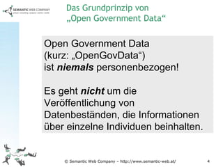 © Semantic Web Company – http://www.semantic-web.at/ Open Government Data  (kurz: „OpenGovData“)  ist  niemals  personenbezogen! Es geht  nicht  um die Veröffentlichung von Datenbeständen, die Informationen über einzelne Individuen beinhalten. Das Grundprinzip von  „Open Government Data“ 