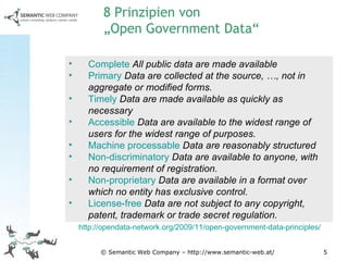 © Semantic Web Company – http://www.semantic-web.at/ Complete   All public data are made available Primary   Data are collected at the source, …, not in aggregate or modified forms. Timely   Data are made available as quickly as necessary Accessible   Data are available to the widest range of users for the widest range of purposes.   Machine processable   Data are reasonably structured Non-discriminatory   Data are available to anyone, with no requirement of registration. Non-proprietary   Data are available in a format over which no entity has exclusive control.   License-free   Data are not subject to any copyright, patent, trademark or trade secret regulation.  8 Prinzipien von  „Open Government Data“ http://opendata-network.org/2009/11/open-government-data-principles/   