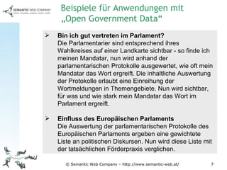 © Semantic Web Company – http://www.semantic-web.at/ Bin ich gut vertreten im Parlament? Die Parlamentarier sind entsprechend ihres Wahlkreises auf einer Landkarte sichtbar - so finde ich meinen Mandatar, nun wird anhand der parlamentarischen Protokolle ausgewertet, wie oft mein Mandatar das Wort ergreift. Die inhaltliche Auswertung der Protokolle erlaubt eine Einreihung der Wortmeldungen in Themengebiete. Nun wird sichtbar, für was und wie stark mein Mandatar das Wort im Parlament ergreift. Einfluss des Europäischen Parlaments Die Auswertung der parlamentarischen Protokolle des Europäischen Parlaments ergeben eine gewichtete Liste an politischen Diskursen. Nun wird diese Liste mit der tatsächlichen Förderpraxis verglichen.  Beispiele für Anwendungen mit  „Open Government Data“ 