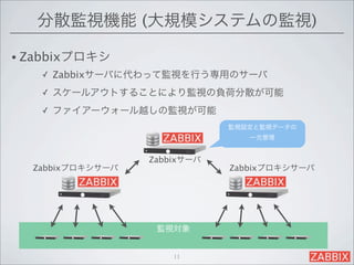分散監視機能 (大規模システムの監視)

• Zabbixプロキシ
   ✓   Zabbixサーバに代わって監視を行う専用のサーバ
   ✓   スケールアウトすることにより監視の負荷分散が可能
   ✓   ファイアーウォール越しの監視が可能
                              監視設定と監視データの
                                 一元管理


                  Zabbixサーバ
  Zabbixプロキシサーバ               Zabbixプロキシサーバ




                   監視対象


                      11
 