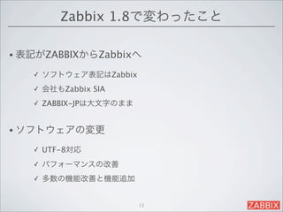 Zabbix 1.8で変わったこと

• 表記がZABBIXからZabbixへ

   ✓   ソフトウェア表記はZabbix
   ✓   会社もZabbix SIA
   ✓   ZABBIX-JPは大文字のまま


• ソフトウェアの変更

   ✓   UTF-8対応
   ✓   パフォーマンスの改善
   ✓   多数の機能改善と機能追加


                          13
 