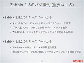 Zabbix 1.8のバグ事例 (重要なもの)


• Zabbix   1.8.1のリリースノートから
     ✓   libssh2のタイムアウトによるサーバのクラッシュを修正
     ✓   グラフ上のアイコンクリック時のポップアップを表示
     ✓   Windowsエージェントがクラッシュする可能性がある問題



• Zabbix   1.8.2のリリースノートから
     ✓   Windowsエージェントのメモリ破壊を修正
     ✓   未定義のユーザマクロ使用時にサーバがクラッシュする問題を修正


                       15
 