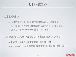 UTF-8対応


• 1.6との違い

   ✓   全体的にマルチバイト文字を考慮したソースに修正
   ✓   ログ監視、イベントログ監視がマルチバイト文字に対応
   ✓   見えない部分でかなり改善されています


• 1.8で追加されたマルチバイト関連のオプション

   ✓   log[ファイル名 , 検索文字列 , エンコード]
   ✓   eventlog[イベントログ名, 検索文字列 , エンコード]   など



                        16
 