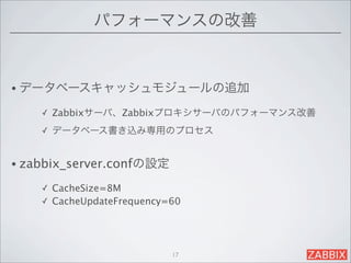 パフォーマンスの改善


• データベースキャッシュモジュールの追加

    ✓   Zabbixサーバ、Zabbixプロキシサーバのパフォーマンス改善
    ✓   データベース書き込み専用のプロセス


• zabbix_server.confの設定

    ✓ CacheSize=8M
    ✓ CacheUpdateFrequency=60




                           17
 