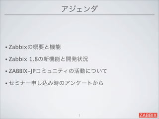アジェンダ



• Zabbixの概要と機能

• Zabbix   1.8の新機能と開発状況

• ZABBIX-JPコミュニティの活動について

• セミナー申し込み時のアンケートから




                     2
 