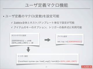 ユーザ定義マクロ機能

• ユーザ定義のマクロ(変数)を設定可能

  ✓   Zabbix全体とホスト/テンプレート単位で設定が可能
  ✓   アイテムのキーのオプション、トリガーの条件式に利用可能


   ホストのマクロ設定
                                                 アイテム設定

   {$INTERFACE1} = eth0
                                                 net.tcp.in[{$INTERFACE1}]
   {$CPU_LOAD_LIMIT} = 10




         トリガー設定


         {localhost:system.cpu.load[,avg1].last(0)}>{$CPU_LOAD_LIMIT}


                                     21
 