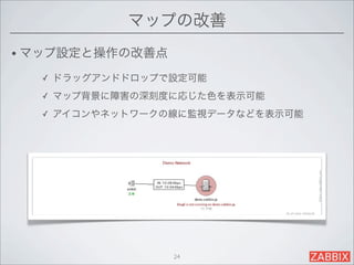マップの改善
• マップ設定と操作の改善点

  ✓   ドラッグアンドドロップで設定可能
  ✓   マップ背景に障害の深刻度に応じた色を表示可能
  ✓   アイコンやネットワークの線に監視データなどを表示可能




                  24
 