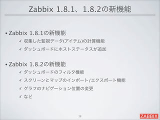 Zabbix 1.8.1、1.8.2の新機能


• Zabbix   1.8.1の新機能
     ✓   収集した監視データ(アイテム)の計算機能
     ✓   ダッシュボードにホストステータスが追加


• Zabbix   1.8.2の新機能
     ✓   ダッシュボードのフィルタ機能
     ✓   スクリーンとマップのインポート/エクスポート機能
     ✓   グラフのナビゲーション位置の変更
     ✓   など



                       28
 