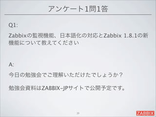 アンケート1問1答

Q1:
Zabbixの監視機能、日本語化の対応とZabbix 1.8.1の新
機能について教えてください


A:
今日の勉強会でご理解いただけたでしょうか？

勉強会資料はZABBIX-JPサイトで公開予定です。



                39
 