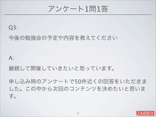アンケート1問1答

Q3:
今後の勉強会の予定や内容を教えてください


A:
継続して開催していきたいと思っています。

申し込み時のアンケートで50件近くの回答をいただきま
した。この中から次回のコンテンツを決めたいと思いま
す。

            43
 