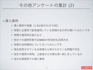 その他アンケートの集計 (2)


• 導入事例
   ✓   導入事例や実績（1.8以前のものでOK）
   ✓   実際に企業等で監視運用している現場の生の声が聞いてみたいです
   ✓   実際の運用例の紹介など
   ✓   他社での運用形態やZABBIXの有効的な活用方法
   ✓   実際の活用事例についてきいてみたいです
   ✓   現在使用されているお客様から挙げられている問題や対応
   ✓   設定や運用の実例。上級者がどの様な使い倒しをしているか
   ✓   他の企業様等での導入事例


                      45
 