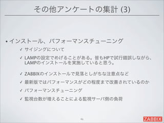 その他アンケートの集計 (3)


• インストール、パフォーマンスチューニング
  ✓   サイジングについて
  ✓   LAMPの設定でめげることがある。皆もHPで試行錯誤しながら、
      LAMPのインストールを実施していると思う。

  ✓   ZABBIXのインストールで見落としがちな注意点など
  ✓   最新版ではパフォーマンスがどの程度まで改善されているのか
  ✓   パフォーマンスチューニング
  ✓   監視台数が増えることによる監視サーバ側の負荷



                   46
 