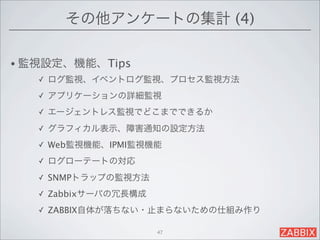 その他アンケートの集計 (4)

• 監視設定、機能、Tips
   ✓   ログ監視、イベントログ監視、プロセス監視方法
   ✓   アプリケーションの詳細監視
   ✓   エージェントレス監視でどこまでできるか
   ✓   グラフィカル表示、障害通知の設定方法
   ✓   Web監視機能、IPMI監視機能
   ✓   ログローテートの対応
   ✓   SNMPトラップの監視方法
   ✓   Zabbixサーバの冗長構成
   ✓   ZABBIX自体が落ちない・止まらないための仕組み作り

                        47
 