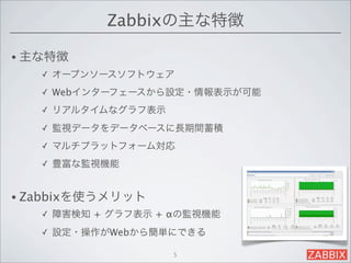 Zabbixの主な特徴

• 主な特徴
   ✓   オープンソースソフトウェア
   ✓   Webインターフェースから設定・情報表示が可能
   ✓   リアルタイムなグラフ表示
   ✓   監視データをデータベースに長期間蓄積
   ✓   マルチプラットフォーム対応
   ✓   豊富な監視機能


• Zabbixを使うメリット
   ✓   障害検知 + グラフ表示 + αの監視機能
   ✓   設定・操作がWebから簡単にできる

                      5
 