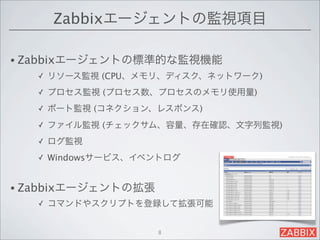 Zabbixエージェントの監視項目

• Zabbixエージェントの標準的な監視機能
   ✓   リソース監視 (CPU、メモリ、ディスク、ネットワーク)
   ✓   プロセス監視 (プロセス数、プロセスのメモリ使用量)
   ✓   ポート監視 (コネクション、レスポンス)
   ✓   ファイル監視 (チェックサム、容量、存在確認、文字列監視)
   ✓   ログ監視
   ✓   Windowsサービス、イベントログ


• Zabbixエージェントの拡張
   ✓   コマンドやスクリプトを登録して拡張可能


                      8
 