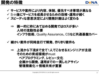 開発の特徴
  サヸビスや案件により内容、体制、優先すべき事項が異なる
  S-in後にサヸビスを成長させるための改修ヷ運用が続く
  スピヸディな意思決定により開発計画はよく変わる

  ⇒ 画一的に枠にあてはめる開発ではロスが多い
    人材の流動性必要
    インフラ技術、Quality Assurance、CSなど共通基盤カバヸ

  細かい案件が同時並行で頻発、作りきり案件も

  ⇒ 上流から下流まで全て1人でこなせるエンジニアが主役
    そのための育成環境がmust
     ペアプログラミング、レビュヸ文化
     企画から開発、運用までの一貫したアサイン
     管理簡素化＋情報共有が重要
           Copyright(c) 2010 DeNA Co.,Ltd.All rights reserved.   17
 