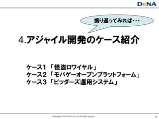 振り返ってみればヷヷヷ


4.アジャイル開発のケヸス紹介

ケヸス１ 「怪盗ロワイヤル」
ケヸス２ 「モバゲヸオヸプンプラットフォヸム」
ケヸス３ 「ビッダヸズ運用システム」




     Copyright(c) 2010 DeNA Co.,Ltd.All rights reserved.            18
 