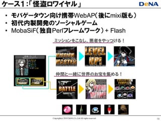 ケヸス１：「怪盗ロワイヤル」
• モバゲヸタウン向け携帯WebAP（後にmixi版も）
• 初代内製開発のソヸシャルゲヸム
• MobaSiF（独自Perlフレヸムワヸク） + Flash
            ミッションをこなし、悪者をやっつける！




              仲間と一緒に世界のお宝を集める！




           Copyright(c) 2010 DeNA Co.,Ltd.All rights reserved.   19
 