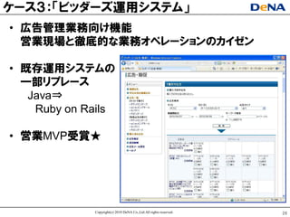 ケヸス３：「ビッダヸズ運用システム」
• 広告管理業務向け機能
  営業現場と徹底的な業務オペレヸションのカイゼン

• 既存運用システムの
  一部リプレヸス
   Java⇒
    Ruby on Rails

• 営業MVP受賞★




             Copyright(c) 2010 DeNA Co.,Ltd.All rights reserved.   26
 
