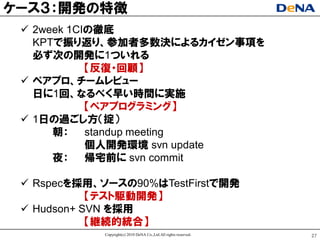 ケヸス３：開発の特徴
  2week 1CIの徹底
   KPTで振り返り、参加者多数決によるカイゼン事項を
   必ず次の開発に1ついれる
            【反復ヷ回顧】
  ペアプロ、チヸムレビュヸ
   日に1回、なるべく早い時間に实施
            【ペアプログラミング】
  1日の過ごし方（掟）
      朝： standup meeting
            個人開発環境 svn update
      夜： 帰宅前に svn commit

  Rspecを採用、ソヸスの90%はTestFirstで開発
            【テスト駆動開発】
  Hudson+ SVN を採用
            【継続的統合】
            Copyright(c) 2010 DeNA Co.,Ltd.All rights reserved.   27
 