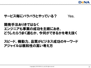 サヸビス毎にバラバラとやっている？                                             Yes.

開発手法ありきではなく
エンジニアも事業の成功を主眼におき、
どうしたらうまく進むか、今何ができるかを考え抜く

スピヸド、機動力、品質がビジネス成功のキヸワヸド
アジャイルは親和性の高い考え方




        Copyright(c) 2010 DeNA Co.,Ltd.All rights reserved.          29
 